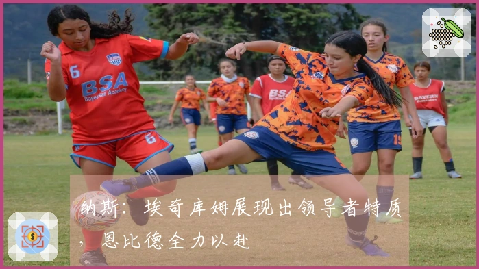 纳斯：埃奇库姆展现出领导者特质，恩比德全力以赴