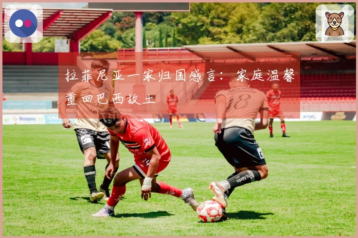 拉菲尼亚一家归国感言:家庭温馨重回巴西故土